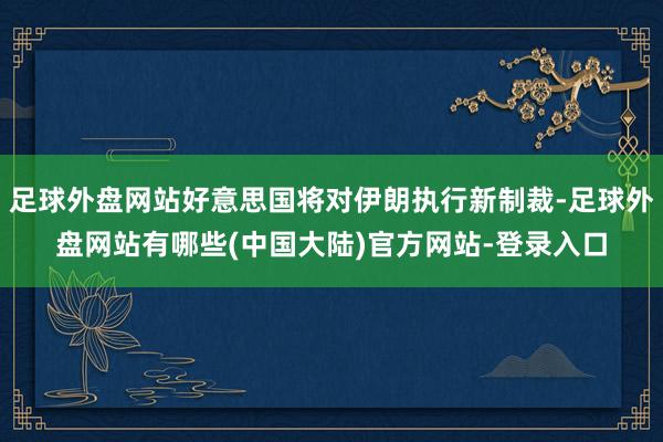 足球外盘网站好意思国将对伊朗执行新制裁-足球外盘网站有哪些(中国大陆)官方网站-登录入口