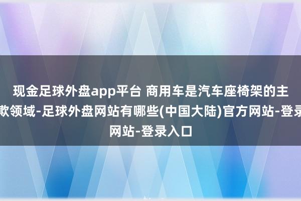 现金足球外盘app平台 商用车是汽车座椅架的主要诈欺领域-足球外盘网站有哪些(中国大陆)官方网站-登录入口