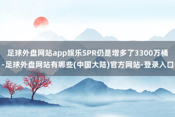 足球外盘网站app娱乐SPR仍是增多了3300万桶-足球外盘网站有哪些(中国大陆)官方网站-登录入口