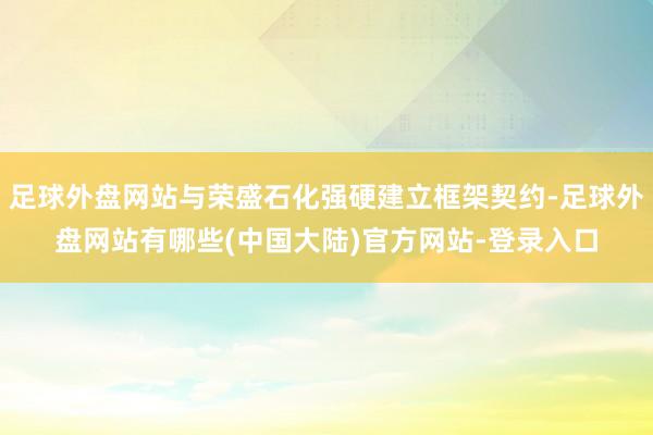 足球外盘网站与荣盛石化强硬建立框架契约-足球外盘网站有哪些(中国大陆)官方网站-登录入口