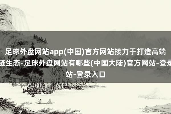 足球外盘网站app(中国)官方网站接力于打造高端产业链生态-足球外盘网站有哪些(中国大陆)官方网站-登录入口