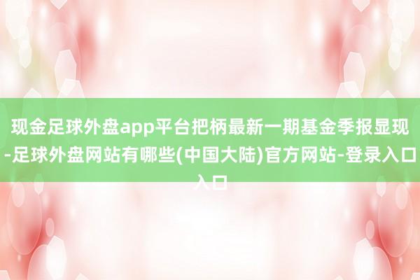 现金足球外盘app平台把柄最新一期基金季报显现-足球外盘网站有哪些(中国大陆)官方网站-登录入口