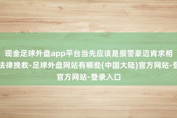 现金足球外盘app平台当先应该是报警豪迈肯求相对应的法律挽救-足球外盘网站有哪些(中国大陆)官方网站-登录入口