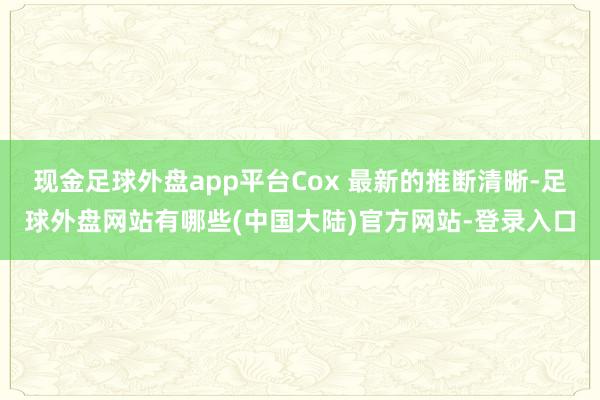 现金足球外盘app平台Cox 最新的推断清晰-足球外盘网站有哪些(中国大陆)官方网站-登录入口