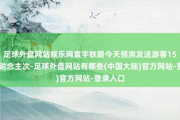 足球外盘网站娱乐网寰宇铁路今天预测发送游客1520万东说念主次-足球外盘网站有哪些(中国大陆)官方网站-登录入口