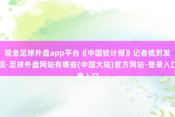 现金足球外盘app平台《中国狡计报》记者梳剪发现-足球外盘网站有哪些(中国大陆)官方网站-登录入口