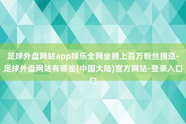 足球外盘网站app娱乐全网坐拥上百万粉丝拥趸-足球外盘网站有哪些(中国大陆)官方网站-登录入口