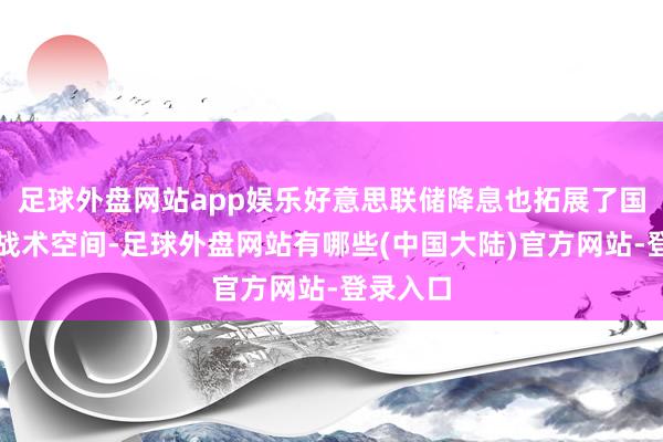 足球外盘网站app娱乐好意思联储降息也拓展了国内宽松战术空间-足球外盘网站有哪些(中国大陆)官方网站-登录入口