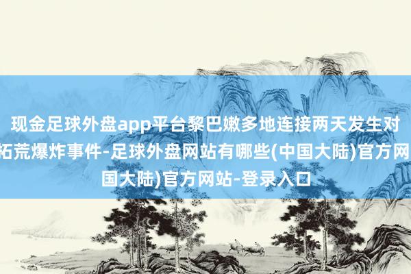 现金足球外盘app平台黎巴嫩多地连接两天发生对讲机等通讯拓荒爆炸事件-足球外盘网站有哪些(中国大陆)官方网站-登录入口