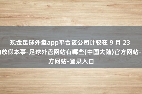 现金足球外盘app平台该公司计较在 9 月 23 日初始的放假本事-足球外盘网站有哪些(中国大陆)官方网站-登录入口