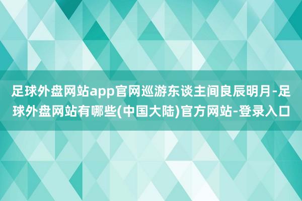 足球外盘网站app官网巡游东谈主间良辰明月-足球外盘网站有哪些(中国大陆)官方网站-登录入口