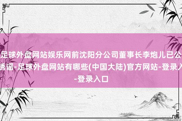 足球外盘网站娱乐网前沈阳分公司董事长李炮儿已公劝诱谣-足球外盘网站有哪些(中国大陆)官方网站-登录入口