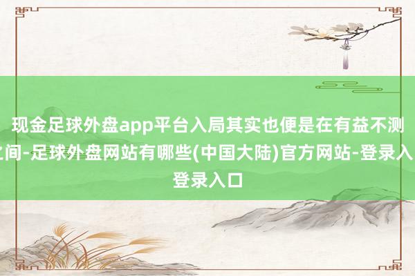 现金足球外盘app平台入局其实也便是在有益不测之间-足球外盘网站有哪些(中国大陆)官方网站-登录入口