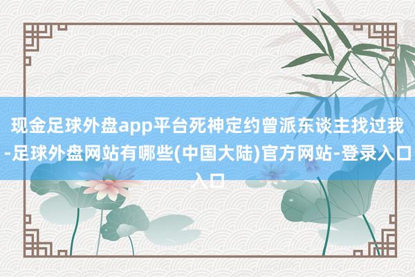 现金足球外盘app平台死神定约曾派东谈主找过我-足球外盘网站有哪些(中国大陆)官方网站-登录入口