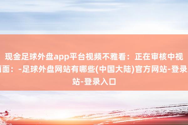 现金足球外盘app平台视频不雅看：正在审核中视频画面：-足球外盘网站有哪些(中国大陆)官方网站-登录入口