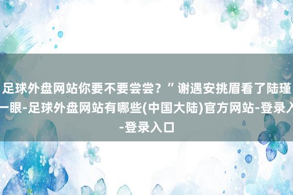 足球外盘网站你要不要尝尝？”谢遇安挑眉看了陆瑾之一眼-足球外盘网站有哪些(中国大陆)官方网站-登录入口