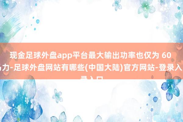 现金足球外盘app平台最大输出功率也仅为 60 马力-足球外盘网站有哪些(中国大陆)官方网站-登录入口