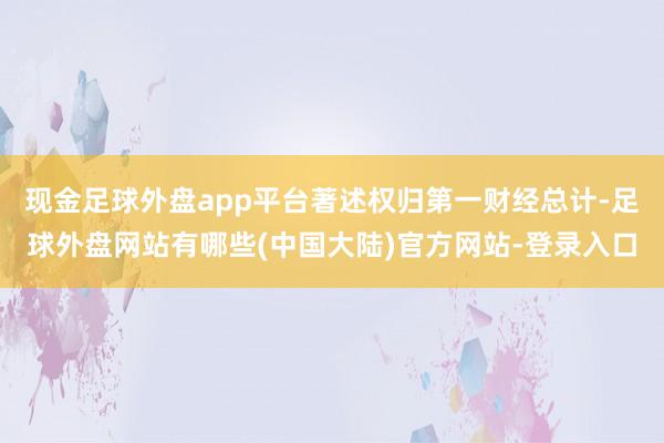 现金足球外盘app平台著述权归第一财经总计-足球外盘网站有哪些(中国大陆)官方网站-登录入口