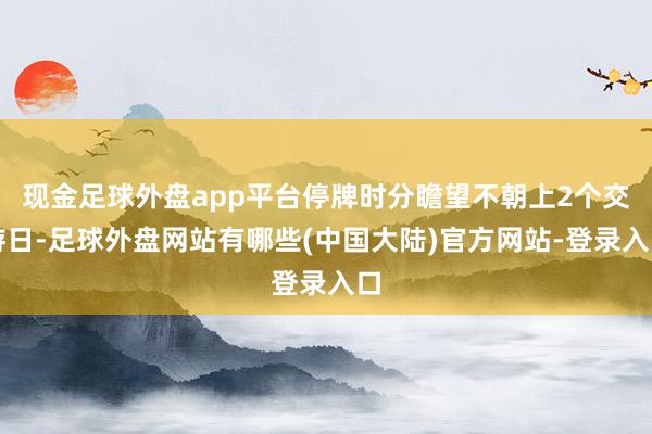 现金足球外盘app平台停牌时分瞻望不朝上2个交游日-足球外盘网站有哪些(中国大陆)官方网站-登录入口