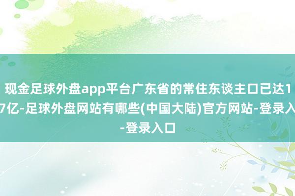 现金足球外盘app平台广东省的常住东谈主口已达1.27亿-足球外盘网站有哪些(中国大陆)官方网站-登录入口