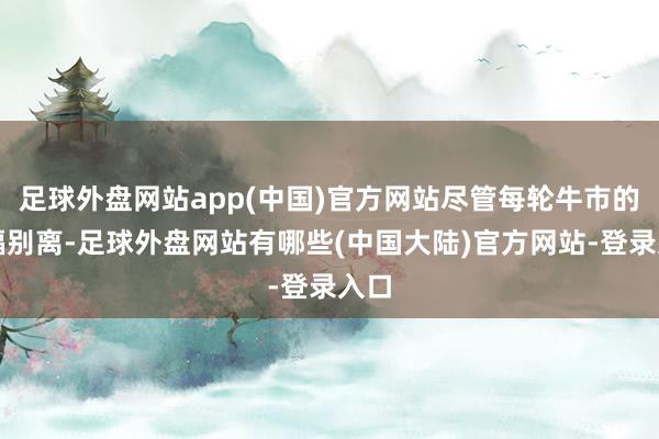 足球外盘网站app(中国)官方网站尽管每轮牛市的边幅别离-足球外盘网站有哪些(中国大陆)官方网站-登录入口