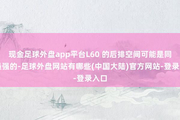 现金足球外盘app平台L60 的后排空间可能是同级最强的-足球外盘网站有哪些(中国大陆)官方网站-登录入口