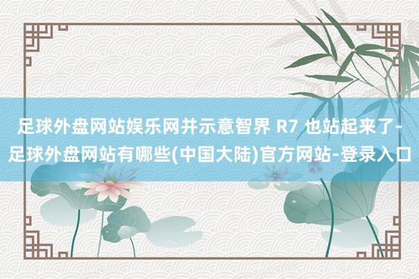 足球外盘网站娱乐网并示意智界 R7 也站起来了-足球外盘网站有哪些(中国大陆)官方网站-登录入口