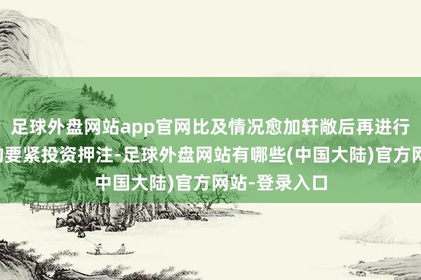 足球外盘网站app官网比及情况愈加轩敞后再进行与政事关连的要紧投资押注-足球外盘网站有哪些(中国大陆)官方网站-登录入口