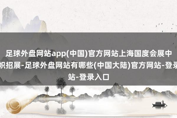 足球外盘网站app(中国)官方网站上海国度会展中心旗帜招展-足球外盘网站有哪些(中国大陆)官方网站-登录入口