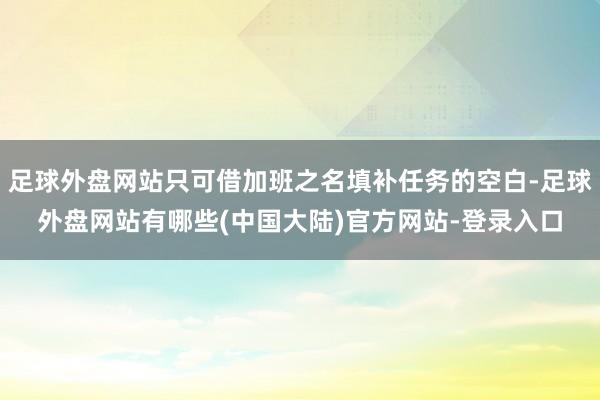 足球外盘网站只可借加班之名填补任务的空白-足球外盘网站有哪些(中国大陆)官方网站-登录入口