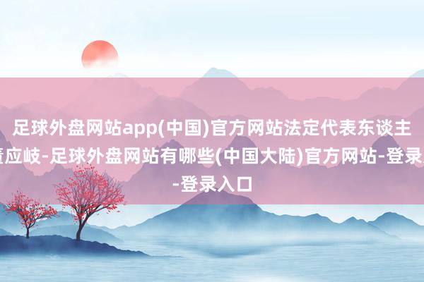 足球外盘网站app(中国)官方网站法定代表东谈主为董应岐-足球外盘网站有哪些(中国大陆)官方网站-登录入口