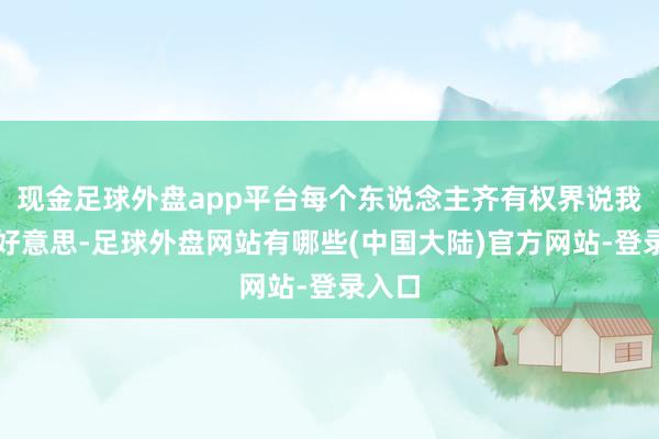 现金足球外盘app平台每个东说念主齐有权界说我方的好意思-足球外盘网站有哪些(中国大陆)官方网站-登录入口