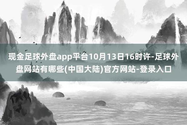 现金足球外盘app平台10月13日16时许-足球外盘网站有哪些(中国大陆)官方网站-登录入口