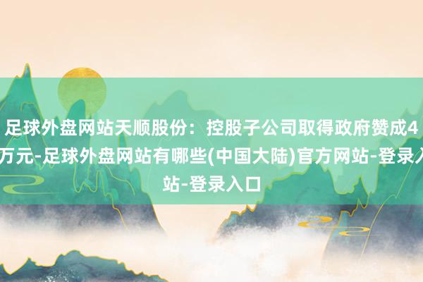 足球外盘网站天顺股份：控股子公司取得政府赞成430万元-足球外盘网站有哪些(中国大陆)官方网站-登录入口