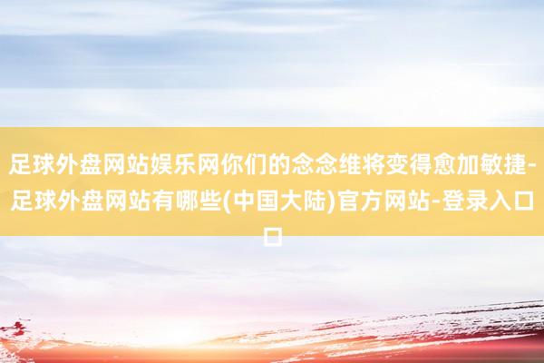 足球外盘网站娱乐网你们的念念维将变得愈加敏捷-足球外盘网站有哪些(中国大陆)官方网站-登录入口