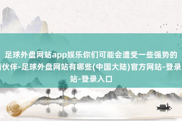 足球外盘网站app娱乐你们可能会遭受一些强势的和谐伙伴-足球外盘网站有哪些(中国大陆)官方网站-登录入口