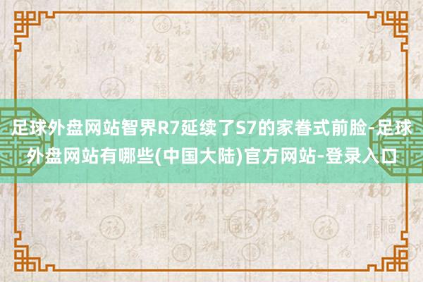 足球外盘网站智界R7延续了S7的家眷式前脸-足球外盘网站有哪些(中国大陆)官方网站-登录入口