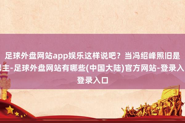 足球外盘网站app娱乐这样说吧？当冯绍峰照旧是男主-足球外盘网站有哪些(中国大陆)官方网站-登录入口