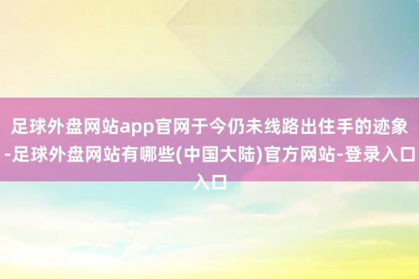 足球外盘网站app官网于今仍未线路出住手的迹象-足球外盘网站有哪些(中国大陆)官方网站-登录入口