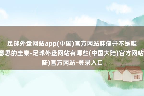 足球外盘网站app(中国)官方网站胖瘦并不是唯一算计好意思的圭臬-足球外盘网站有哪些(中国大陆)官方网站-登录入口