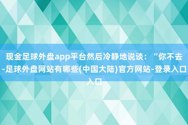 现金足球外盘app平台然后冷静地说谈：“你不去-足球外盘网站有哪些(中国大陆)官方网站-登录入口