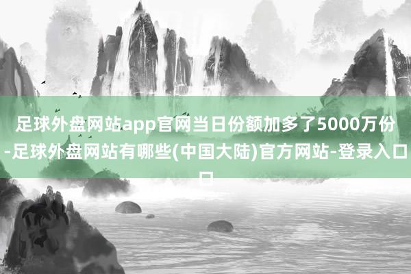 足球外盘网站app官网当日份额加多了5000万份-足球外盘网站有哪些(中国大陆)官方网站-登录入口