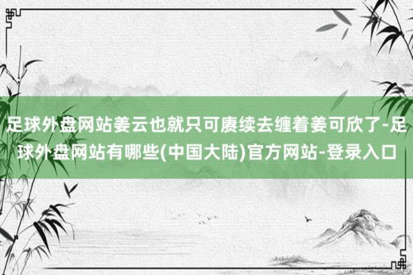 足球外盘网站姜云也就只可赓续去缠着姜可欣了-足球外盘网站有哪些(中国大陆)官方网站-登录入口