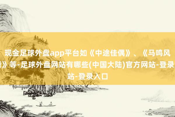 现金足球外盘app平台如《中途佳偶》、《马鸣风萧萧》等-足球外盘网站有哪些(中国大陆)官方网站-登录入口