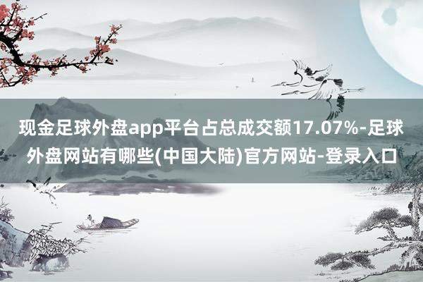 现金足球外盘app平台占总成交额17.07%-足球外盘网站有哪些(中国大陆)官方网站-登录入口