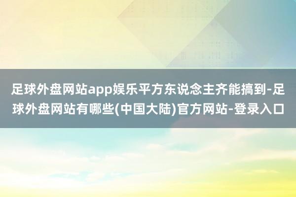 足球外盘网站app娱乐平方东说念主齐能搞到-足球外盘网站有哪些(中国大陆)官方网站-登录入口