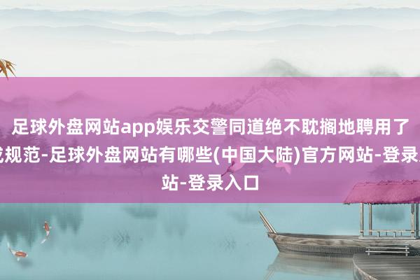 足球外盘网站app娱乐交警同道绝不耽搁地聘用了八成规范-足球外盘网站有哪些(中国大陆)官方网站-登录入口