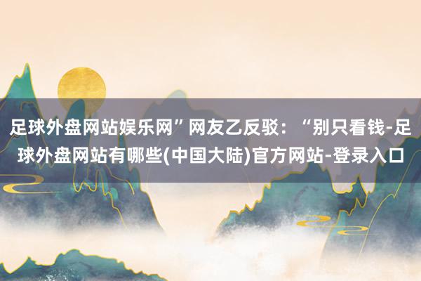 足球外盘网站娱乐网”网友乙反驳：“别只看钱-足球外盘网站有哪些(中国大陆)官方网站-登录入口