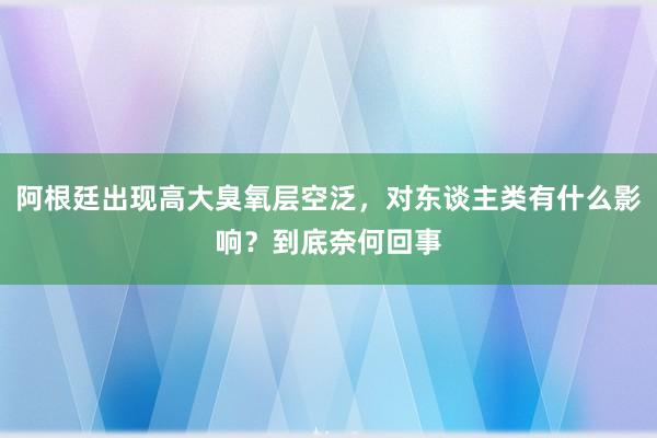 阿根廷出现高大臭氧层空泛，对东谈主类有什么影响？到底奈何回事