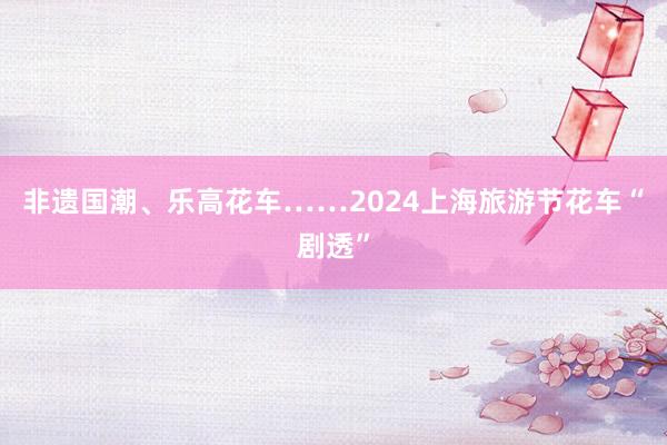 非遗国潮、乐高花车……2024上海旅游节花车“剧透”